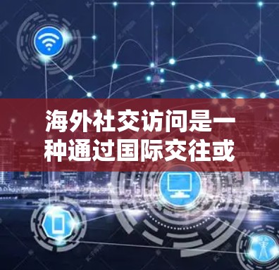 海外社交访问是一种通过国际交往或学术交流来拓展世界视野、建立个人联系和提升个人形象的方法。以下是一些关键点和建议