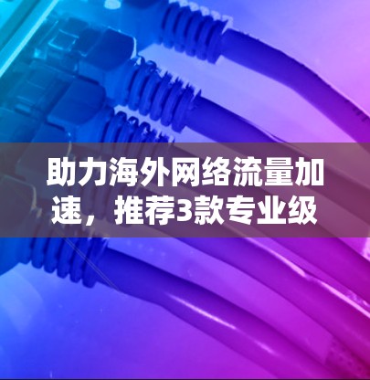 助力海外网络流量加速，推荐3款专业级软件