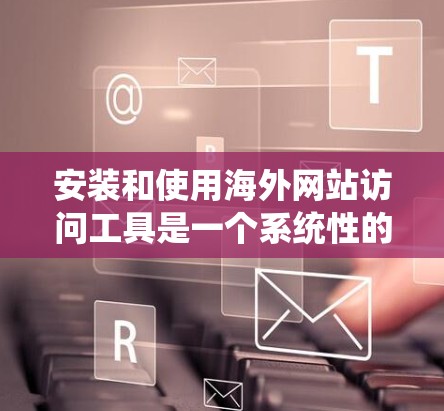安装和使用海外网站访问工具是一个系统性的过程，需遵循以下步骤