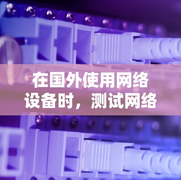 在国外使用网络设备时，测试网络连接的速率为一个重要的步骤。以下是一些建议，帮助您有效测试海外网络的速率