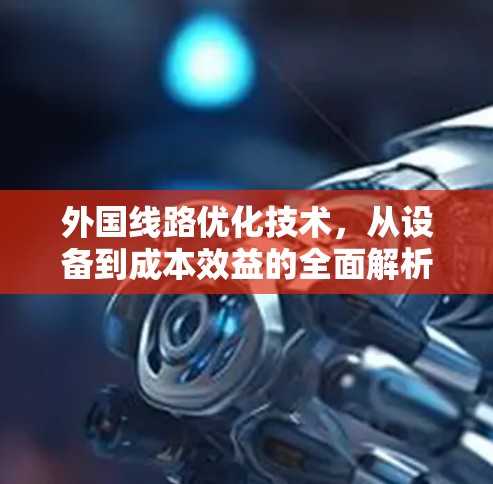 外国线路优化技术,从设备到成本效益的全面解析 外国线路优化技术,从设备到成本效益的全面解析