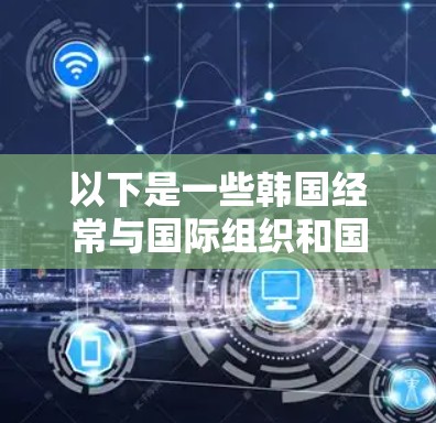 以下是一些韩国经常与国际组织和国家进行海外访问的国家和地区