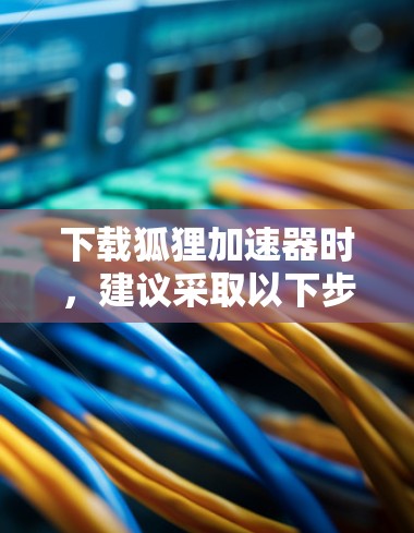 下载狐狸加速器时,建议采取以下步骤来确保安全和正确使用 下载狐狸加速器时,建议采取以下步骤来确保安全和正确使用