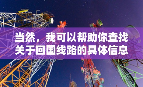 当然,我可以帮助你查找关于回国线路的具体信息。这里是一些常见的国内出行线路 当然,我可以帮助你查找关于回国线路的具体信息。这里是一些常见的国内出行线路