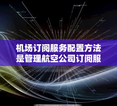 机场订阅服务配置方法是管理航空公司订阅服务的流程，确保订阅内容正确、高效，并满足用户体验的需求。以下是详细的配置步骤