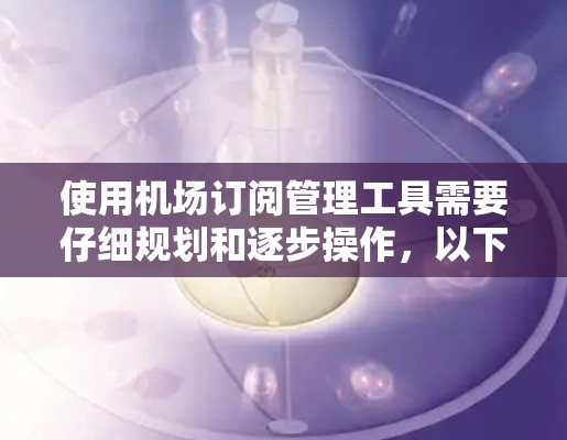 使用机场订阅管理工具需要仔细规划和逐步操作，以下是详细的步骤指南
