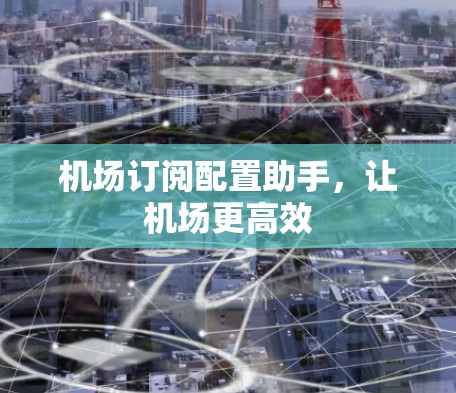 机场订阅配置助手,让机场更高效 机场订阅配置助手,让机场更高效