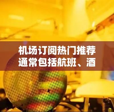 机场订阅热门推荐通常包括航班、酒店、餐饮和其他周边体验。以下是一些常见的热门推荐，帮助您找到最适合您的选择