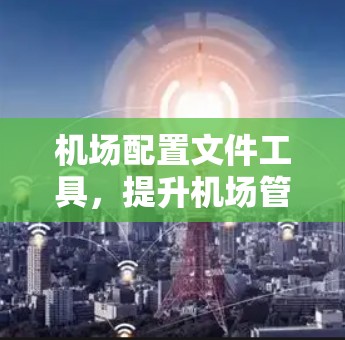 机场配置文件工具,提升机场管理效率的最新解决方案 机场配置文件工具,提升机场管理效率的最新解决方案