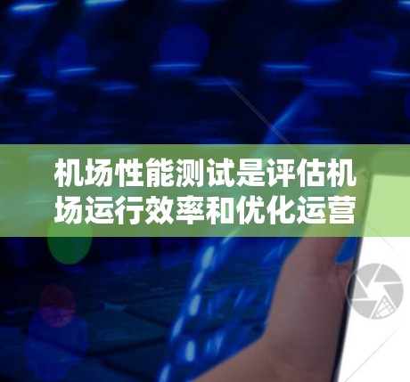 机场性能测试是评估机场运行效率和优化运营的重要手段。以下是关于机场性能测试的详细分析