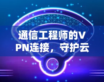 通信工程师的VPN连接,守护云端数据的未来 通信工程师的VPN连接,守护云端数据的未来
