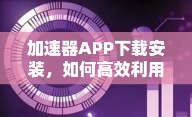 加速器APP下载安装,如何高效利用网络加速器 加速器APP下载安装,如何高效利用网络加速器
