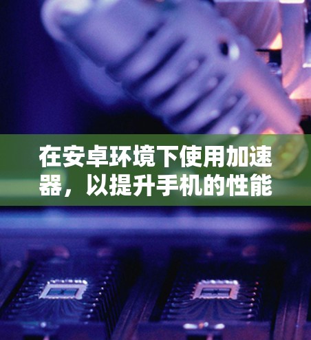 在安卓环境下使用加速器,以提升手机的性能和用户体验,以下是几个常见的加速器推荐