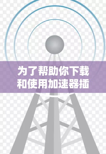 为了帮助你下载和使用加速器插件，以下是一些步骤和注意事项的总结