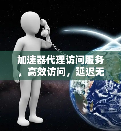 加速器代理访问服务,高效访问,延迟无忧 加速器代理访问服务,高效访问,延迟无忧