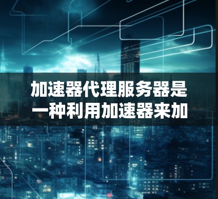加速器代理服务器是一种利用加速器来加速特定硬件的服务器解决方案。以下是对加速器代理服务器的详细总结