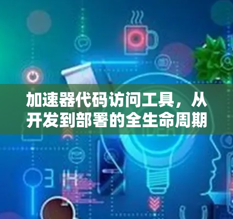 加速器代码访问工具,从开发到部署的全生命周期解决方案 加速器代码访问工具,从开发到部署的全生命周期解决方案