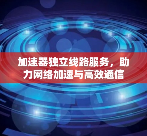 加速器独立线路服务，助力网络加速与高效通信