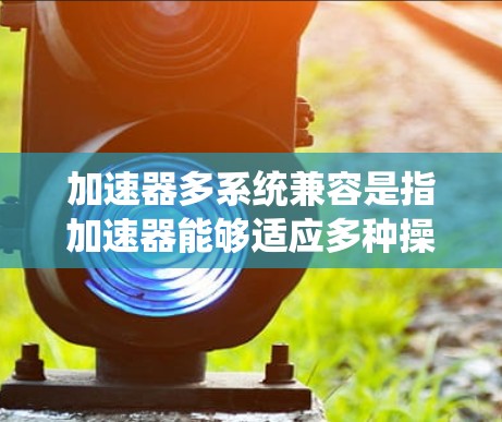 加速器多系统兼容是指加速器能够适应多种操作系统(如Windows 7和Windows 1)从而在不同系统之间正常工作,提升下载和安装体验。以下是关于多系统兼容性的详细解释 加速器多系统兼容是指加速器能够适应多种操作系统(如Windows 7和Windows 1)从而在不同系统之间正常工作,提升下载和安装体验。以下是关于多系统兼容性的详细解释