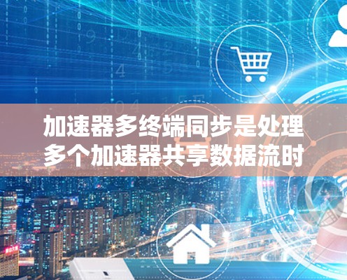 加速器多终端同步是处理多个加速器共享数据流时的同步问题，涉及多个技术和策略。以下是对该主题的详细总结