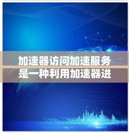 加速器访问加速服务是一种利用加速器进行特定任务加速的技术,主要涉及以下几个方面