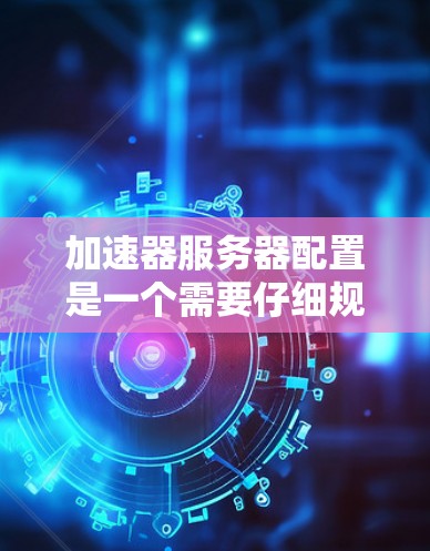 加速器服务器配置是一个需要仔细规划和调整的过程,涉及多个步骤和参数。以下是详细的加速器服务器配置指南