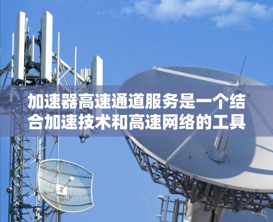 加速器高速通道服务是一个结合加速技术和高速网络的工具,旨在提供更快的连接以帮助用户在特定的高速网络上完成任务。以下是对该服务的详细分析和总结