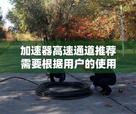 加速器高速通道推荐需要根据用户的使用场景和需求来选择,以下是一些常见的推荐和推荐网站