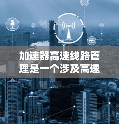 加速器高速线路管理是一个涉及高速公路设施维护和管理的系统,旨在优化车辆行驶性能并确保安全。以下是关于该系统的详细信息