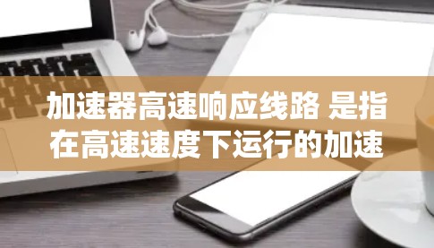 加速器高速响应线路 是指在高速速度下运行的加速器系统,通常涉及机械、电力或交通等多个领域的应用。以下是对这一主题的详细分析和总结