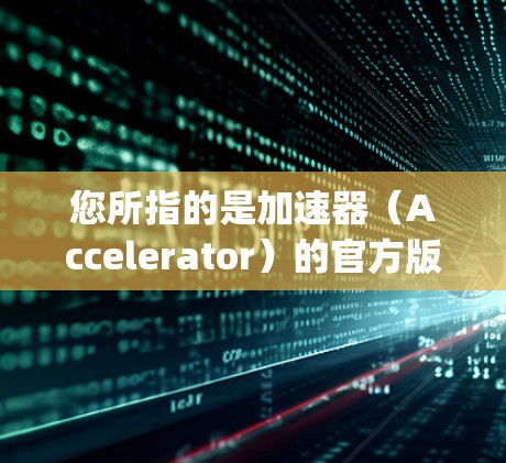 您所指的是加速器(Accelerator)的官方版本吗?如果是某个特定加速器软件,其官方版本通常是指最新的稳定版本,通常会包含性能优化、新功能、BugFix 和更新等