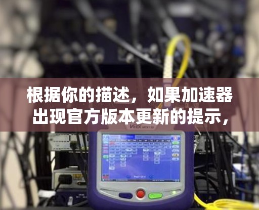 根据你的描述，如果加速器出现官方版本更新的提示，通常可能是由于系统更新导致加速器无法正常运行或需要最新的API版本。以下是一步步的解决方案