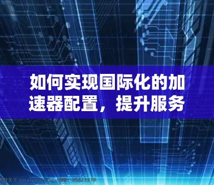 如何实现国际化的加速器配置,提升服务器性能的关键步骤 如何实现国际化的加速器配置,提升服务器性能的关键步骤