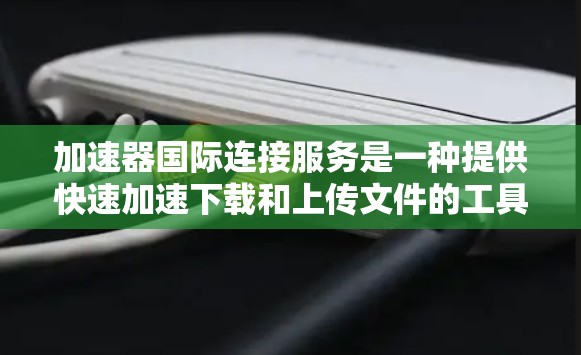 加速器国际连接服务是一种提供快速加速下载和上传文件的工具，适用于需要高效处理文件和下载的需求。以下是对该服务的详细介绍