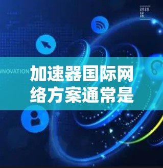 加速器国际网络方案通常是指通过国际组织或平台注册一个加速器,以便在不同国家或地区的网络上使用同一个加速器。以下是一个通用的加速器国际网络方案构建步骤