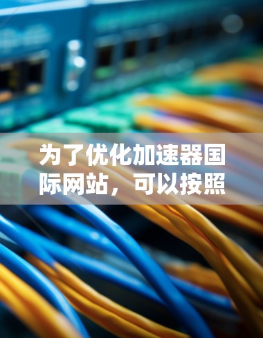 为了优化加速器国际网站，可以按照以下步骤进行改进