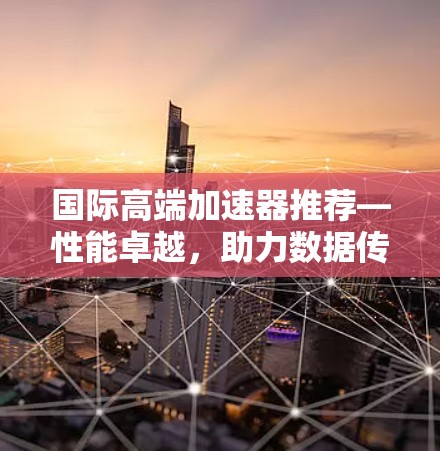 国际高端加速器推荐—性能卓越，助力数据传输