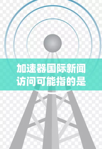 加速器国际新闻访问可能指的是加速器(如 accelerating或 acceleration)在国际上的新闻访问活动。加速器通常是一个科技、教育或文化交流机构,可能致力于分享其研究成果和活动的信息