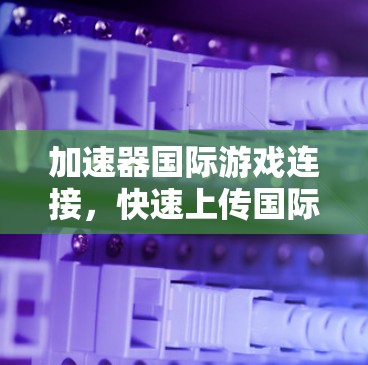 加速器国际游戏连接,快速上传国际游戏的简单方法