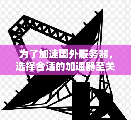 为了加速国外服务器，选择合适的加速器至关重要，以下是一个综合性的推荐方案