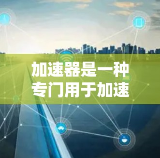 加速器是一种专门用于加速网络访问的工具，通常用于测试、分享或访问敏感资源。如果在使用加速器时遇到了国外软件访问的问题，请仔细检查以下方面
