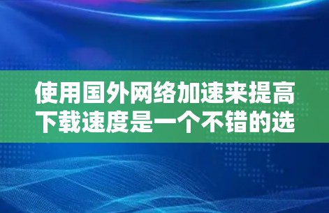 使用国外网络加速来提高下载速度是一个不错的选择,尤其是当国内网络连接不稳定或延迟较长时。以下是使用国外网络加速的步骤和方法