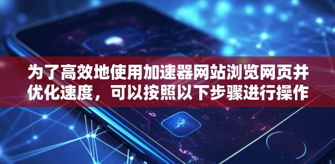 为了高效地使用加速器网站浏览网页并优化速度，可以按照以下步骤进行操作