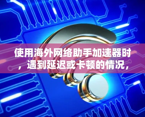 使用海外网络助手加速器时,遇到延迟或卡顿的情况,可以按照以下步骤进行优化和解决 使用海外网络助手加速器时,遇到延迟或卡顿的情况,可以按照以下步骤进行优化和解决