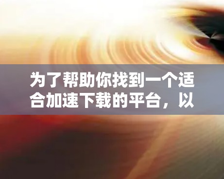 为了帮助你找到一个适合加速下载的平台,以下是一步步的指南 为了帮助你找到一个适合加速下载的平台,以下是一步步的指南