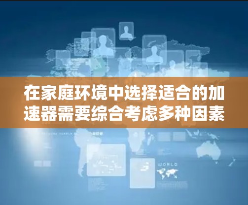 在家庭环境中选择适合的加速器需要综合考虑多种因素,以下是一个结构化的推荐