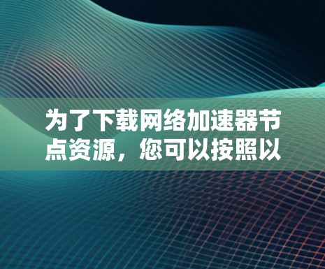 为了下载网络加速器节点资源，您可以按照以下步骤操作