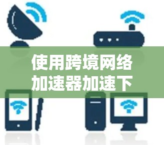使用跨境网络加速器加速下载可以有效提升用户体验,以下是详细的步骤指南 使用跨境网络加速器加速下载可以有效提升用户体验,以下是详细的步骤指南