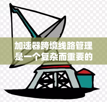 加速器跨境线路管理是一个复杂而重要的系统，涉及多个技术领域和政策法规。以下是对该领域的简要总结，涵盖技术、政策、应用和实施步骤