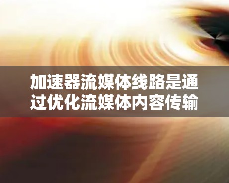 加速器流媒体线路是通过优化流媒体内容传输和下载，提升用户体验和传播效率的技术。以下是关于加速器流媒体线路的详细分析